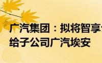 广汽集团：拟将智享公司100%股权协议转让给子公司广汽埃安