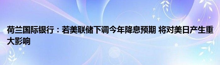 荷兰国际银行：若美联储下调今年降息预期 将对美日产生重大影响