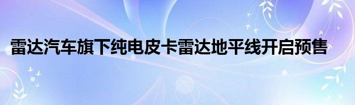 雷达汽车旗下纯电皮卡雷达地平线开启预售