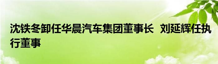 沈铁冬卸任华晨汽车集团董事长  刘延辉任执行董事