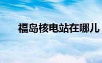 福岛核电站在哪儿（福岛核电站位置）