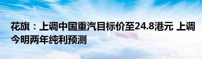 花旗：上调中国重汽目标价至24.8港元 上调今明两年纯利预测