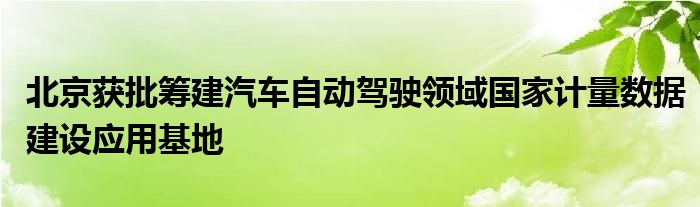 北京获批筹建汽车自动驾驶领域国家计量数据建设应用基地