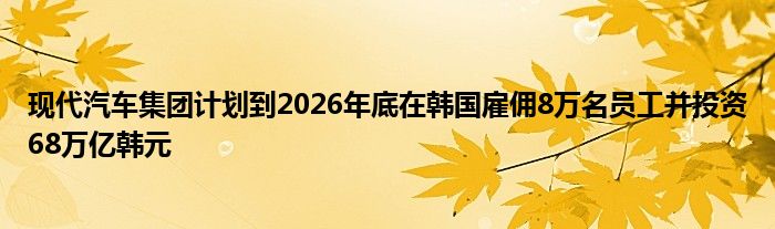 现代汽车集团计划到2026年底在韩国雇佣8万名员工并投资68万亿韩元
