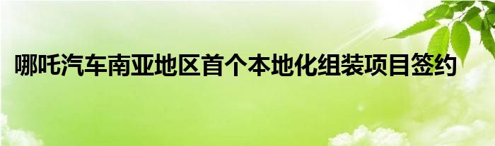 哪吒汽车南亚地区首个本地化组装项目签约