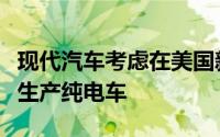现代汽车考虑在美国新厂生产混动车原计划仅生产纯电车