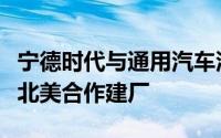 宁德时代与通用汽车洽谈技术授权合作计划在北美合作建厂