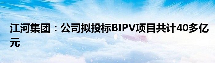 江河集团：公司拟投标BIPV项目共计40多亿元