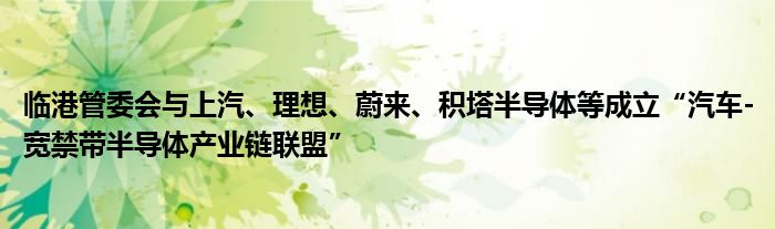 临港管委会与上汽、理想、蔚来、积塔半导体等成立“汽车