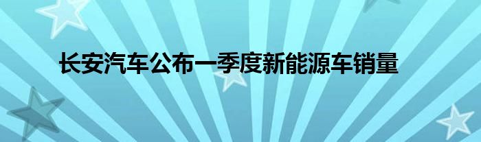 长安汽车公布一季度新能源车销量