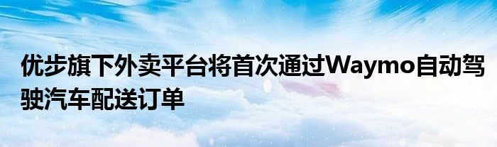 优步旗下外卖平台将首次通过Waymo自动驾驶汽车配送订单