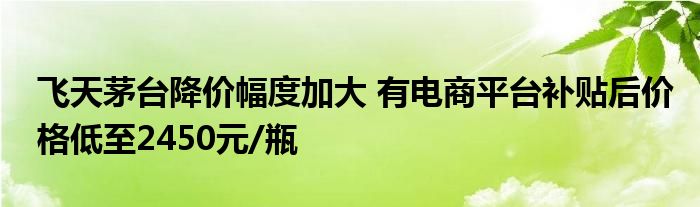 飞天茅台降价幅度加大 有电商平台补贴后价格低至2450元/瓶