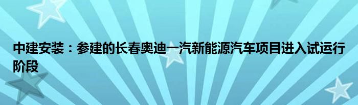 中建安装：参建的长春奥迪一汽新能源汽车项目进入试运行阶段