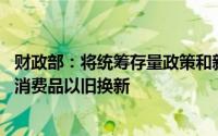 财政部：将统筹存量政策和新增政策 推动汽车、家电等耐用消费品以旧换新