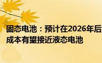 固态电池：预计在2026年后随着规模化生产和产业链的成熟成本有望接近液态电池