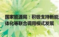 国家能源局：积极支持新能源+储能、聚合储能、光储充一体化等联合调用模式发展