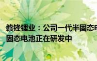 赣锋锂业：公司一代半固态电池已实现少量车型试装 二代半固态电池正在研发中
