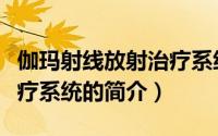 伽玛射线放射治疗系统（关于伽玛射线放射治疗系统的简介）
