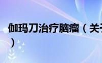 伽玛刀治疗脑瘤（关于伽玛刀治疗脑瘤的简介）
