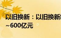 以旧换新：以旧换新终端补贴规模将达到500~600亿元