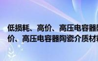 低损耗、高价、高压电容器陶瓷介质材料（关于低损耗、高价、高压电容器陶瓷介质材料的简介）