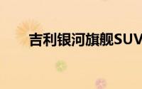 吉利银河旗舰SUV将在北京车展首发