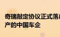 奇瑞敲定协议正式落户西班牙将成首家在欧生产的中国车企
