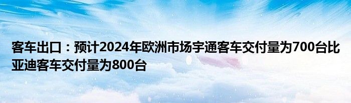 客车出口：预计2024年欧洲市场宇通客车交付量为700台比亚迪客车交付量为800台