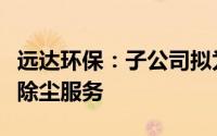 远达环保：子公司拟为桥头电厂开展脱硫脱硝除尘服务