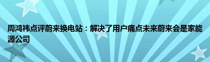 周鸿祎点评蔚来换电站：解决了用户痛点未来蔚来会是家能源公司