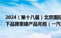 2024（第十八届）北京国际汽车展览会开幕 中国一汽携旗下品牌重磅产品亮相（一汽集团官网发布）