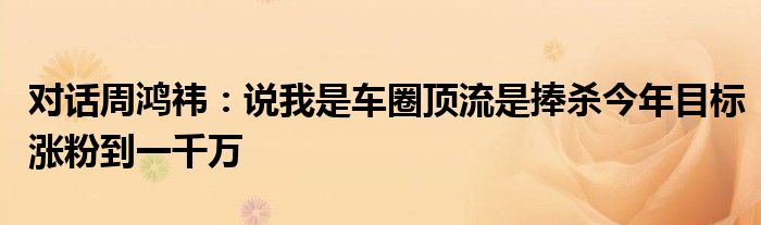 对话周鸿祎：说我是车圈顶流是捧杀今年目标涨粉到一千万