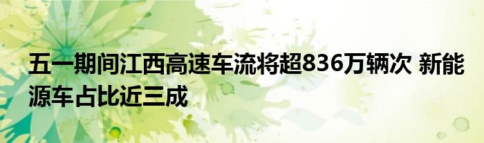 五一期间江西高速车流将超836万辆次 新能源车占比近三成