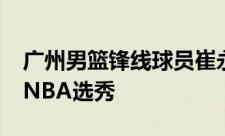 广州男篮锋线球员崔永熙已经正式报名2024NBA选秀