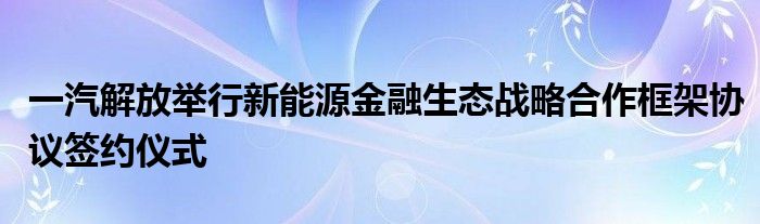 一汽解放举行新能源金融生态战略合作框架协议签约仪式