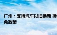 广州：支持汽车以旧换新 持续实施新能源汽车车辆购置税减免政策