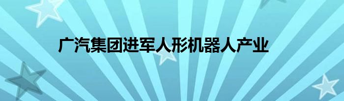 广汽集团进军人形机器人产业