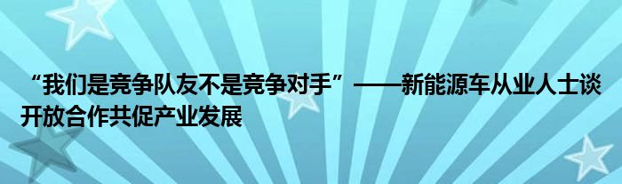 “我们是竞争队友不是竞争对手”——新能源车从业人士谈开放合作共促产业发展