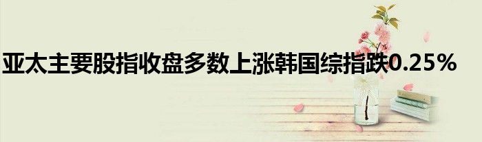 亚太主要股指收盘多数上涨韩国综指跌0.25%