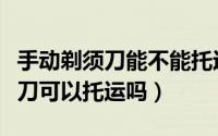 手动剃须刀能不能托运飞机（坐飞机手动剃须刀可以托运吗）