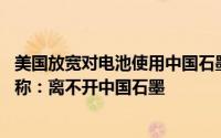 美国放宽对电池使用中国石墨的电动汽车税收抵免限制 韩媒称：离不开中国石墨