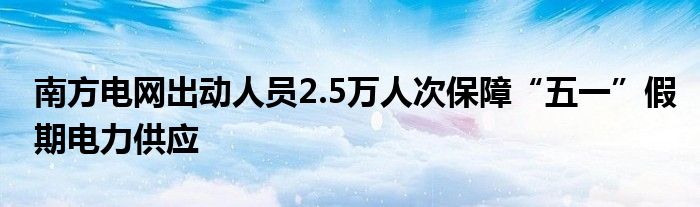 南方电网出动人员2.5万人次保障“五一”假期电力供应