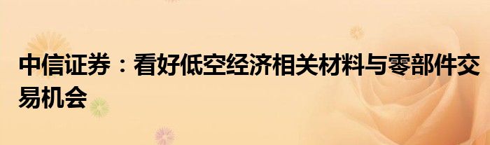 中信证券：看好低空经济相关材料与零部件交易机会