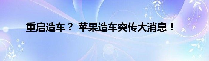 重启造车？ 苹果造车突传大消息！