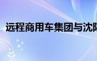 远程商用车集团与沈阳市政府达成战略合作