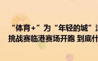 “体育+”为“年轻的城”注入更多活力上海城市定向户外挑战赛临港赛场开跑 到底什么情况嘞