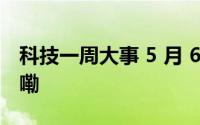 科技一周大事 5 月 6 日-12 日 到底什么情况嘞