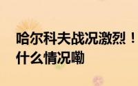 哈尔科夫战况激烈！俄乌分别发布战报 到底什么情况嘞