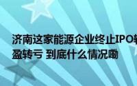 济南这家能源企业终止IPO辅导上市计划搁浅去年净利润由盈转亏 到底什么情况嘞