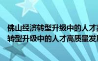 佛山经济转型升级中的人才高质量发展研究（关于佛山经济转型升级中的人才高质量发展研究的简介）